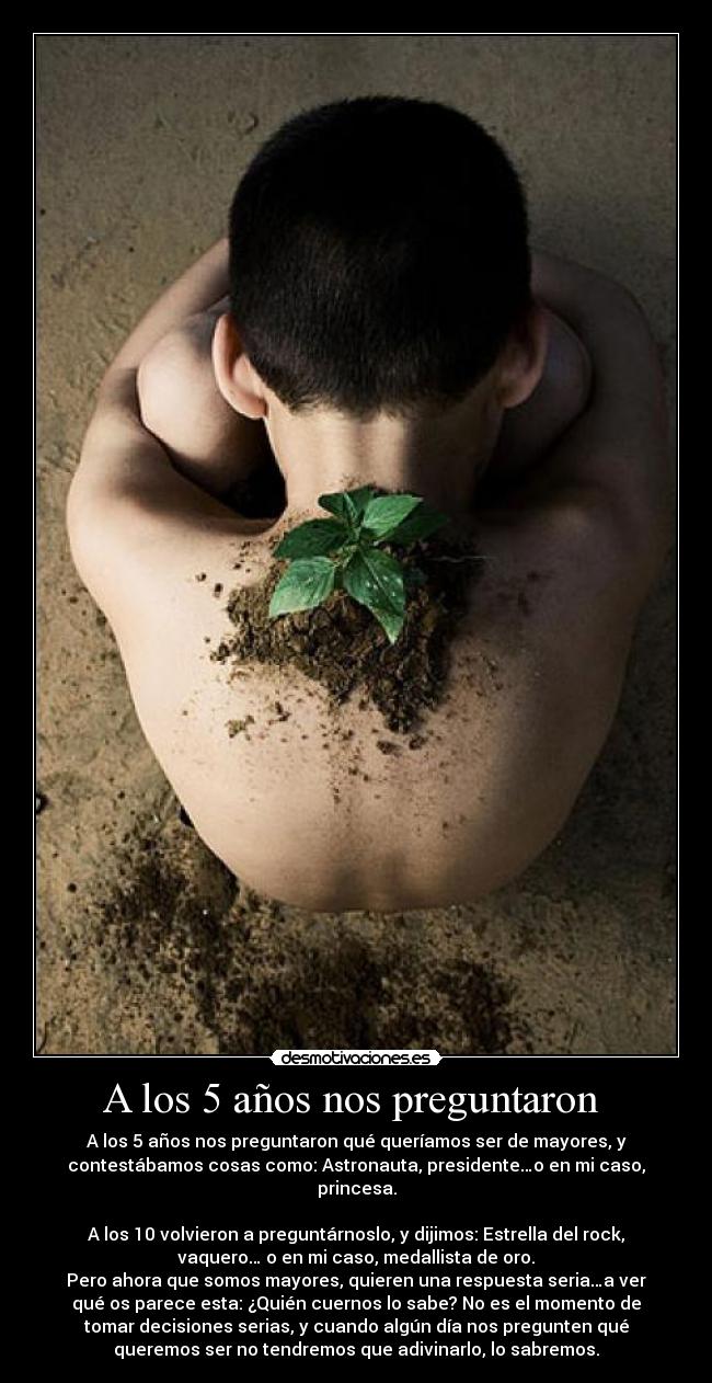 A los 5 años nos preguntaron - A los 5 años nos preguntaron qué queríamos ser de mayores, y
contestábamos cosas como: Astronauta, presidente…o en mi caso,
princesa.
A los 10 volvieron a preguntárnoslo, y dijimos: Estrella del rock,
vaquero… o en mi caso, medallista de oro.
Pero ahora que somos mayores, quieren una respuesta seria…a ver
qué os parece esta: ¿Quién cuernos lo sabe? No es el momento de
tomar decisiones serias, y cuando algún día nos pregunten qué
queremos ser no tendremos que adivinarlo, lo sabremos.