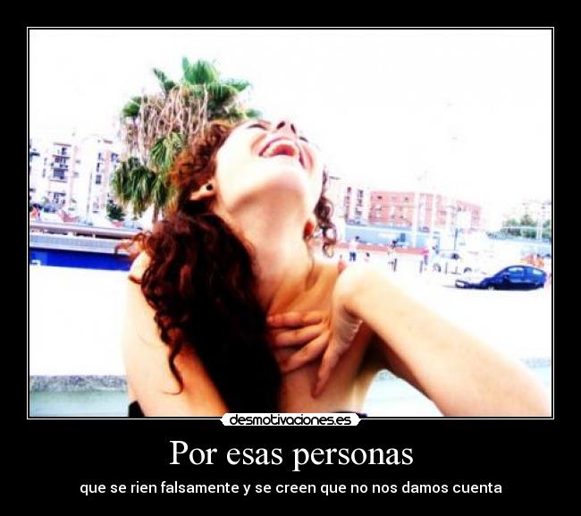 Por esas personas - que se rien falsamente y se creen que no nos damos cuenta