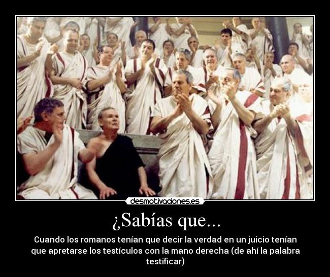 ¿Sabías que... - Cuando los romanos tenían que decir la verdad en un juicio tenían
que apretarse los testículos con la mano derecha (de ahí la palabra
testificar)