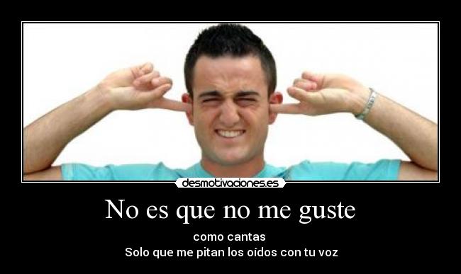 No es que no me guste - como cantas 
Solo que me pitan los oídos con tu voz