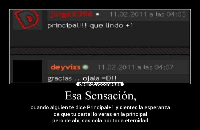 Esa Sensación, - cuando alguien te dice Principal+1 y sientes la esperanza
de que tu cartel lo veras en la principal
pero de ahí, sas cola por toda eternidad