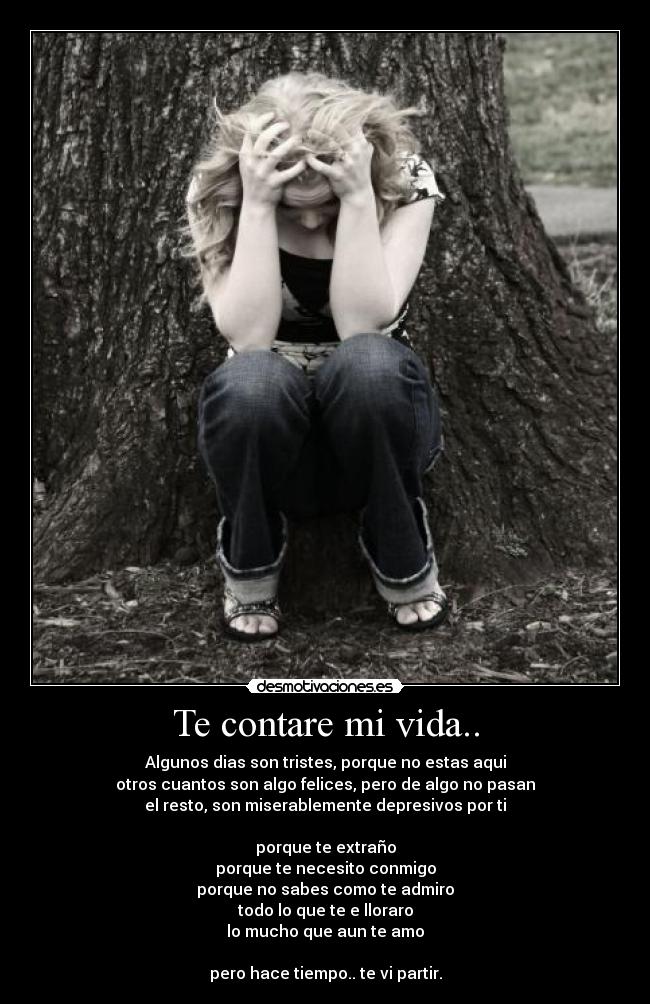 Te contare mi vida.. - Algunos dias son tristes, porque no estas aqui
otros cuantos son algo felices, pero de algo no pasan
el resto, son miserablemente depresivos por ti
porque te extraño
porque te necesito conmigo
porque no sabes como te admiro
todo lo que te e lloraro
lo mucho que aun te amo
pero hace tiempo.. te vi partir.