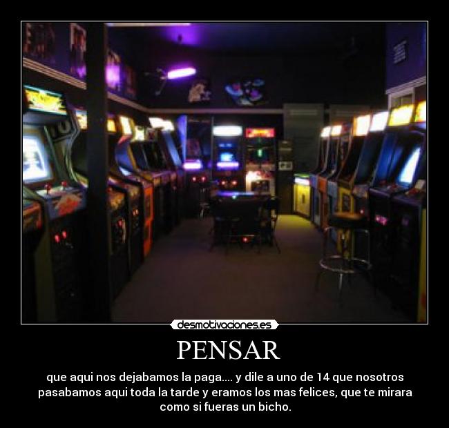  PENSAR - que aqui nos dejabamos la paga.... y dile a uno de 14 que nosotros
pasabamos aqui toda la tarde y eramos los mas felices, que te mirara
como si fueras un bicho.