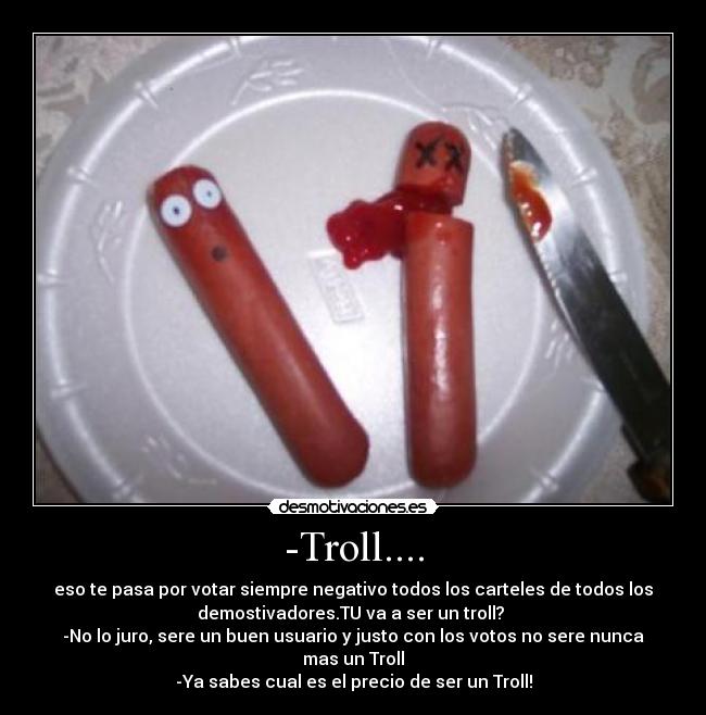 -Troll.... - eso te pasa por votar siempre negativo todos los carteles de todos los
demostivadores.TU va a ser un troll? 
-No lo juro, sere un buen usuario y justo con los votos no sere nunca
mas un Troll
-Ya sabes cual es el precio de ser un Troll!