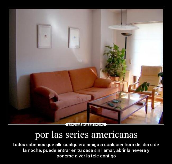 por las series americanas - todos sabemos que alli  cualquiera amigo a cualquier hora del dia o de
la noche, puede entrar en tu casa sin llamar, abrir la nevera y
ponerse a ver la tele contigo