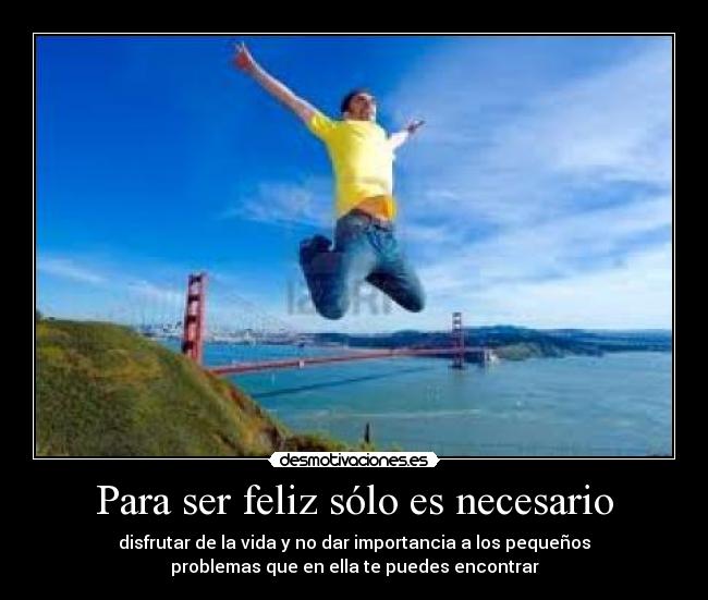 Para ser feliz sólo es necesario - disfrutar de la vida y no dar importancia a los pequeños
problemas que en ella te puedes encontrar