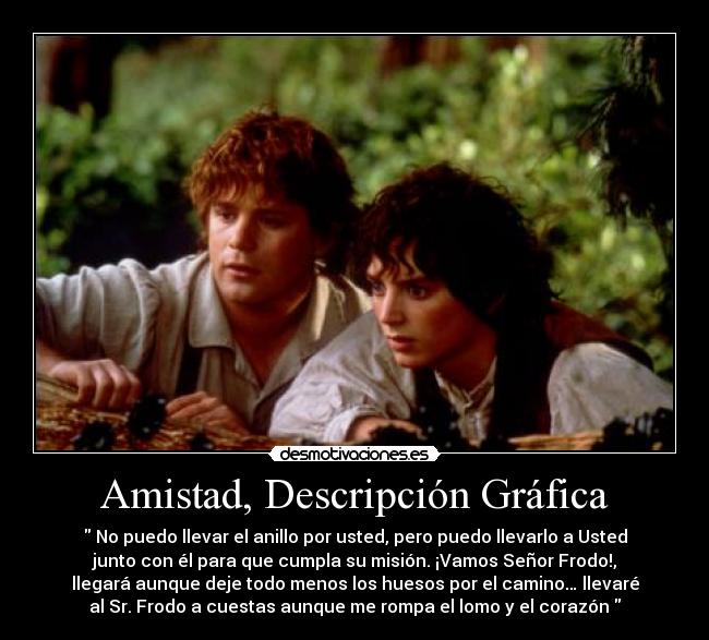 Amistad, Descripción Gráfica -  No puedo llevar el anillo por usted, pero puedo llevarlo a Usted
junto con él para que cumpla su misión. ¡Vamos Señor Frodo!,
llegará aunque deje todo menos los huesos por el camino… llevaré
al Sr. Frodo a cuestas aunque me rompa el lomo y el corazón 