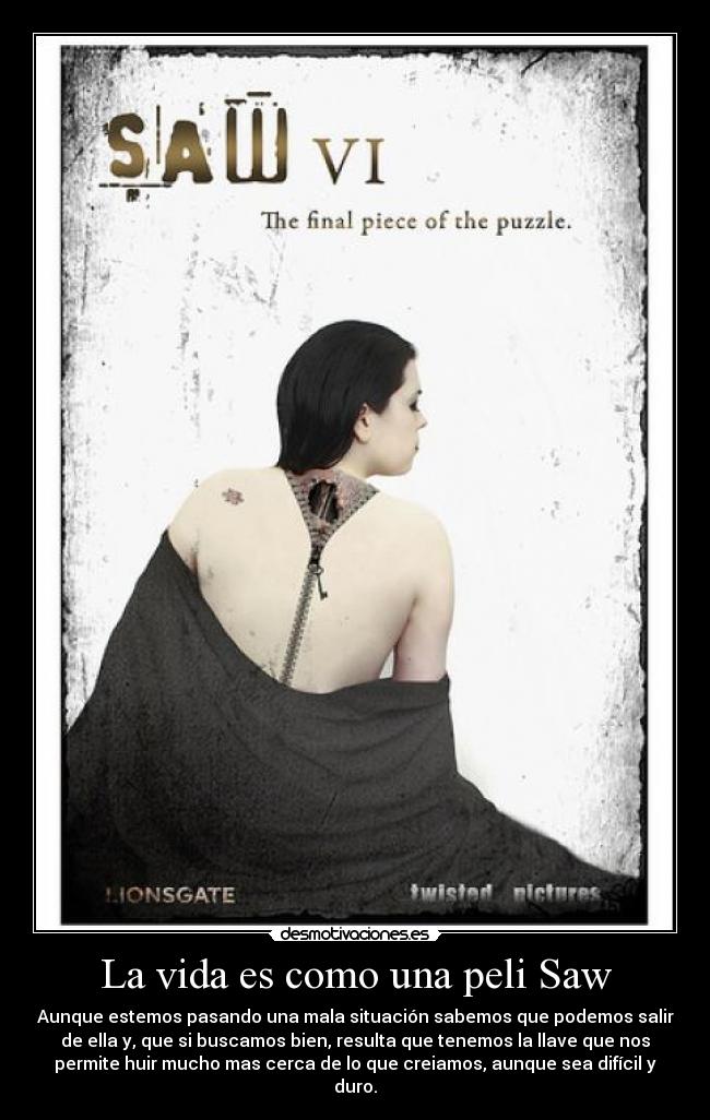 La vida es como una peli Saw - Aunque estemos pasando una mala situación sabemos que podemos salir
de ella y, que si buscamos bien, resulta que tenemos la llave que nos
permite huir mucho mas cerca de lo que creiamos, aunque sea difícil y
duro.