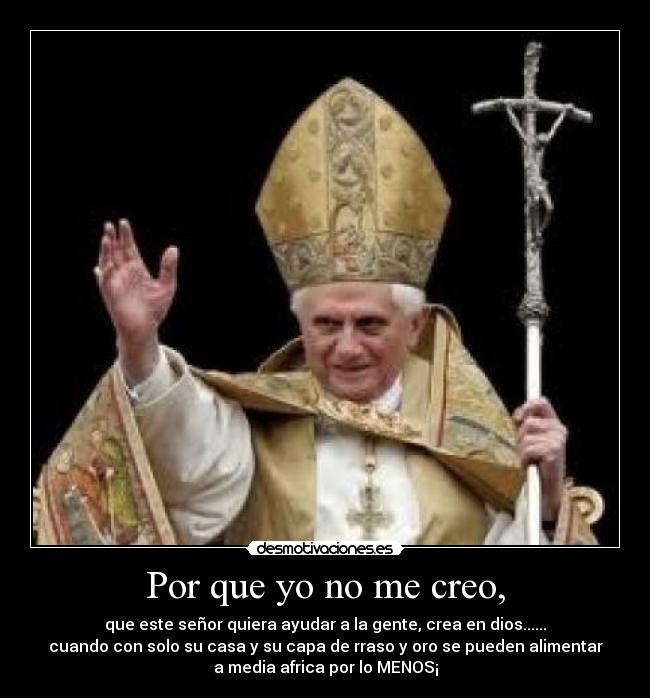 Por que yo no me creo, - que este señor quiera ayudar a la gente, crea en dios......
cuando con solo su casa y su capa de rraso y oro se pueden alimentar
a media africa por lo MENOS¡