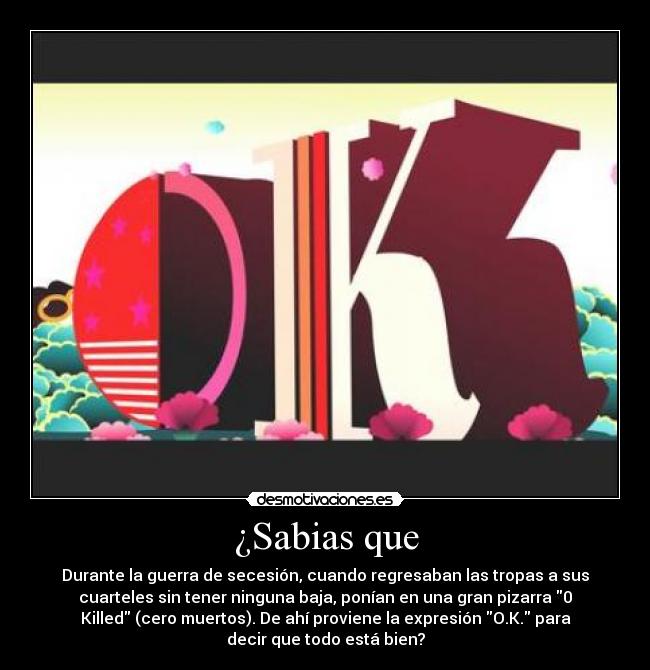 ¿Sabias que - Durante la guerra de secesión, cuando regresaban las tropas a sus
cuarteles sin tener ninguna baja, ponían en una gran pizarra 0
Killed (cero muertos). De ahí proviene la expresión O.K. para
decir que todo está bien?