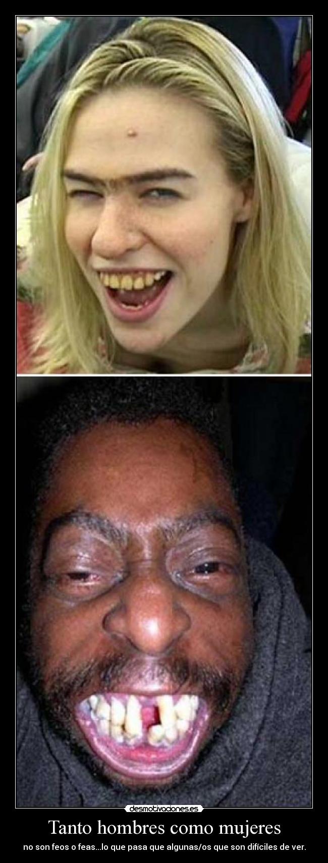 Tanto hombres como mujeres - no son feos o feas...lo que pasa que algunas/os que son difíciles de ver.