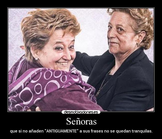 Señoras - que si no añaden ANTIGUAMENTE a sus frases no se quedan tranquilas.