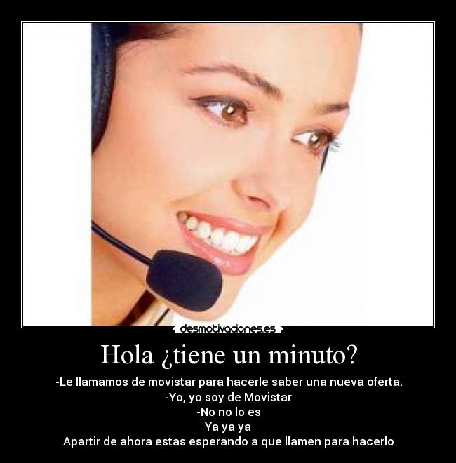 Hola ¿tiene un minuto? - -Le llamamos de movistar para hacerle saber una nueva oferta.
-Yo, yo soy de Movistar
-No no lo es
Ya ya ya
Apartir de ahora estas esperando a que llamen para hacerlo