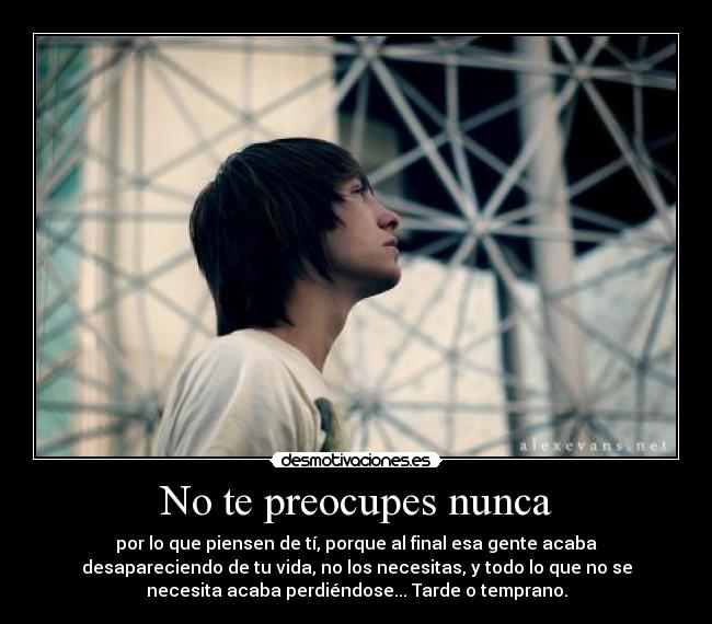 No te preocupes nunca - por lo que piensen de tí, porque al final esa gente acaba
desapareciendo de tu vida, no los necesitas, y todo lo que no se
necesita acaba perdiéndose... Tarde o temprano.