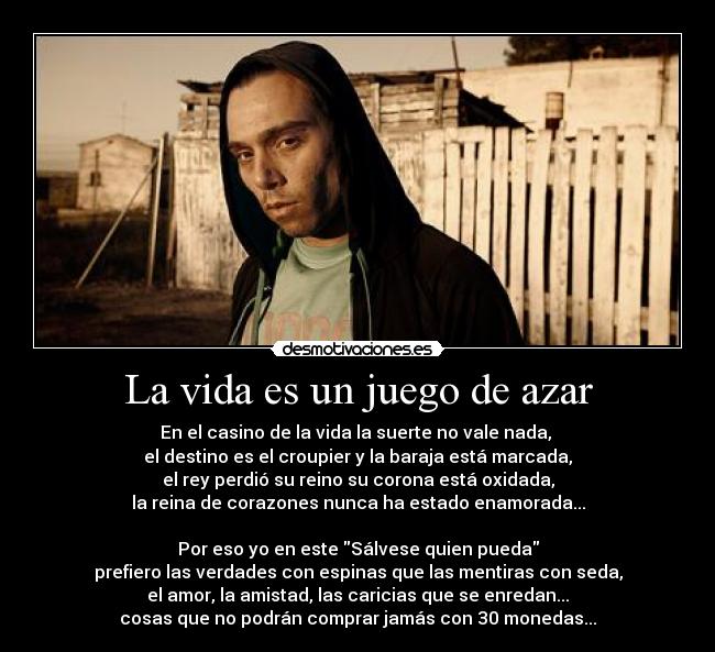 La vida es un juego de azar - En el casino de la vida la suerte no vale nada, 
el destino es el croupier y la baraja está marcada,
el rey perdió su reino su corona está oxidada,
la reina de corazones nunca ha estado enamorada...

Por eso yo en este Sálvese quien pueda
prefiero las verdades con espinas que las mentiras con seda,
el amor, la amistad, las caricias que se enredan...
cosas que no podrán comprar jamás con 30 monedas...