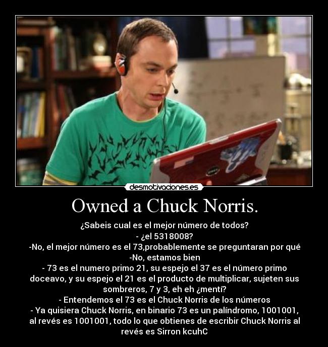 Owned a Chuck Norris. - ¿Sabeis cual es el mejor número de todos?
- ¿el 5318008?
-No, el mejor número es el 73,probablemente se preguntaran por qué
-No, estamos bien
- 73 es el numero primo 21, su espejo el 37 es el número primo
doceavo, y su espejo el 21 es el producto de multiplicar, sujeten sus
sombreros, 7 y 3, eh eh ¿mentí?
- Entendemos el 73 es el Chuck Norris de los números
- Ya quisiera Chuck Norris, en binario 73 es un palíndromo, 1001001,
al revés es 1001001, todo lo que obtienes de escribir Chuck Norris al
revés es Sirron kcuhC