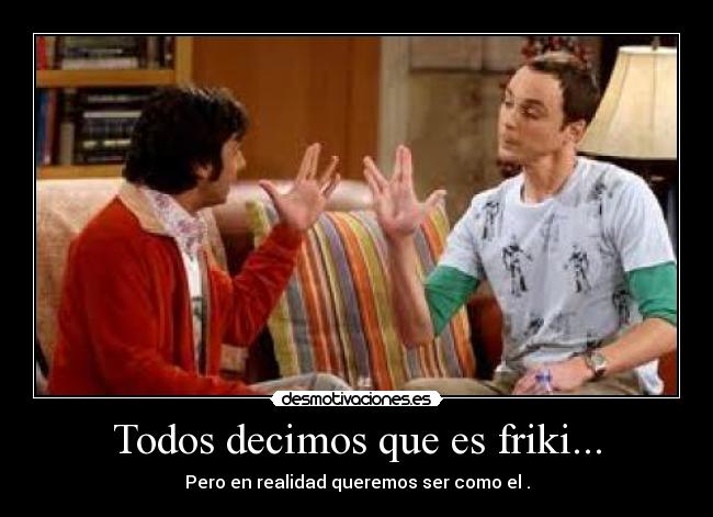 Todos decimos que es friki... - Pero en realidad queremos ser como el .