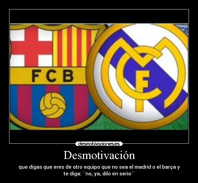 Desmotivación - que digas que eres de otro equipo que no sea el madrid o el barça y
te diga: ``no, ya, dilo en serio´´