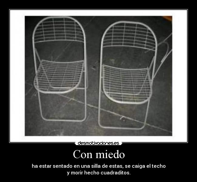 Con miedo - ha estar sentado en una silla de estas, se caiga el techo
y morir hecho cuadraditos.