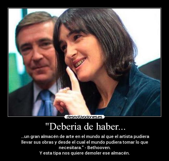 Deberia de haber... -  ...un gran almacén de arte en el mundo al que el artista pudiera
llevar sus obras y desde el cual el mundo pudiera tomar lo que
necesitara. - Bethooven.
Y esta tipa nos quiere demoler ese almacén.