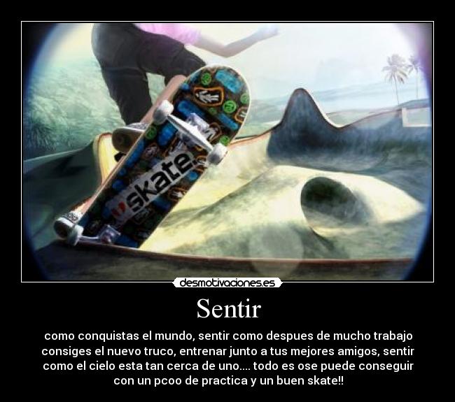 Sentir - como conquistas el mundo, sentir como despues de mucho trabajo
consiges el nuevo truco, entrenar junto a tus mejores amigos, sentir
como el cielo esta tan cerca de uno.... todo es ose puede conseguir
con un pcoo de practica y un buen skate!!