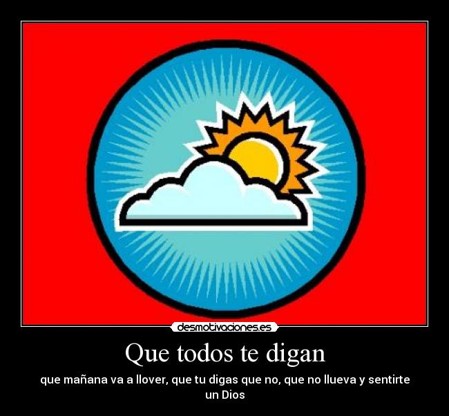 Que todos te digan - que mañana va a llover, que tu digas que no, que no llueva y sentirte un Dios