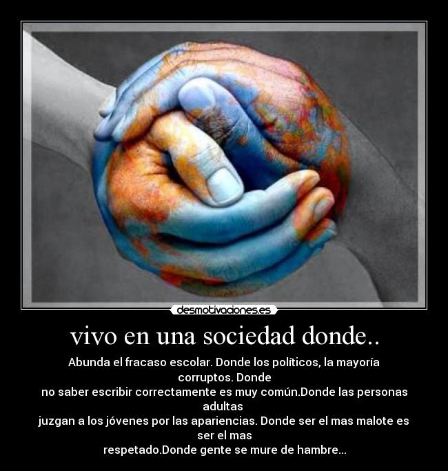 vivo en una sociedad donde.. - Abunda el fracaso escolar. Donde los políticos, la mayoría corruptos. Donde
no saber escribir correctamente es muy común.Donde las personas adultas
juzgan a los jóvenes por las apariencias. Donde ser el mas malote es ser el mas
respetado.Donde gente se mure de hambre...