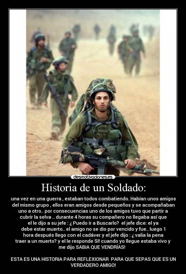 Historia de un Soldado: - una vez en una guerra , estaban todos combatiendo. Habían unos amigos
del mismo grupo , ellos eran amigos desde pequeños y se acompañaban
uno a otro.. por consecuencias uno de los amigos tuvo que partir a
cubrir la selva .. durante 4 horas su compañero no llegaba así que
el le dijo a su jefe : ¿ Puedo ir a Buscarlo? el jefe dice: el ya
debe estar muerto.. el amigo no se dio por vencido y fue.. luego 1
hora después llego con el cadáver y el jefe dijo : ¿ valia la pena
traer a un muerto? y el le responde SI! cuando yo llegue estaba vivo y
me dijo SABIA QUE VENDRÍAS!
ESTA ES UNA HISTORIA PARA REFLEXIONAR PARA QUE SEPAS QUE ES UN
VERDADERO AMIGO!