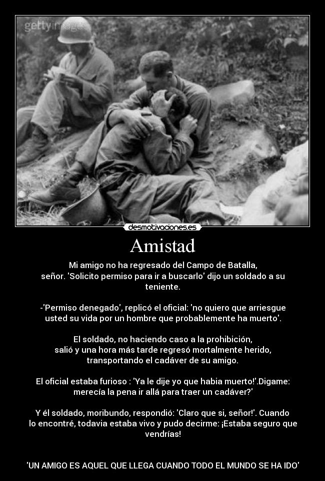 Amistad - Mi amigo no ha regresado del Campo de Batalla,
señor. Solicito permiso para ir a buscarlo dijo un soldado a su
teniente.

-Permiso denegado, replicó el oficial: no quiero que arriesgue
usted su vida por un hombre que probablemente ha muerto.

El soldado, no haciendo caso a la prohibición,
salió y una hora más tarde regresó mortalmente herido,
transportando el cadáver de su amigo.

El oficial estaba furioso : Ya le dije yo que habia muerto!.Digame:
merecía la pena ir allá para traer un cadáver?

Y él soldado, moribundo, respondió: Claro que si, señor!. Cuando
lo encontré, todavia estaba vivo y pudo decirme: ¡Estaba seguro que
vendrías!


UN AMIGO ES AQUEL QUE LLEGA CUANDO TODO EL MUNDO SE HA IDO