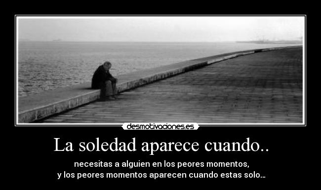 La soledad aparece cuando.. -  necesitas a alguien en los peores momentos,
 y los peores momentos aparecen cuando estas solo…