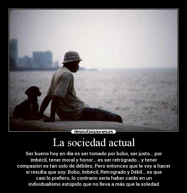 La sociedad actual - Ser bueno hoy en día es ser tomado por bobo, ser justo... por
imbécil, tener moral y honor... es ser retrógrado... y tener
compasión es tan solo de débiles. Pero entonces que le voy a hacer
si resulta que soy: Bobo, Imbécil, Retrogrado y Débil... es que
casi lo prefiero, lo contrario sería haber caído en un
individualismo estúpido que no lleva a más que la soledad