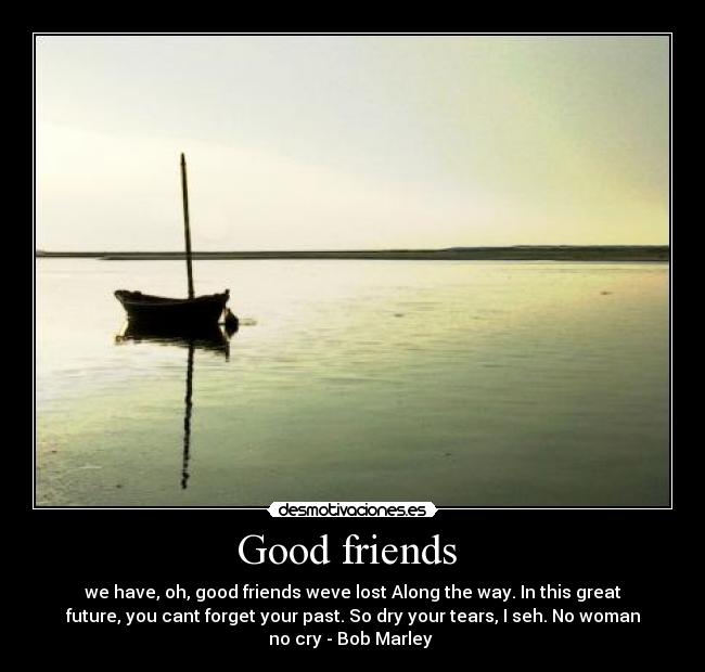 Good friends  - we have, oh, good friends weve lost Along the way. In this great
future, you cant forget your past. So dry your tears, I seh. No woman
no cry - Bob Marley 