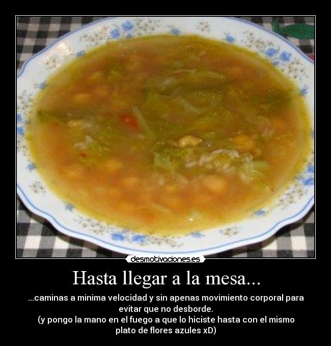 Hasta llegar a la mesa... - ...caminas a minima velocidad y sin apenas movimiento corporal para
evitar que no desborde.
(y pongo la mano en el fuego a que lo hiciste hasta con el mismo
plato de flores azules xD)