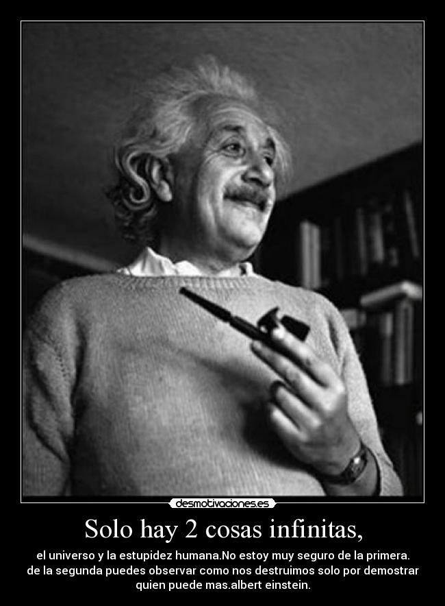 Solo hay 2 cosas infinitas, - el universo y la estupidez humana.No estoy muy seguro de la primera.
de la segunda puedes observar como nos destruimos solo por demostrar
quien puede mas.albert einstein.