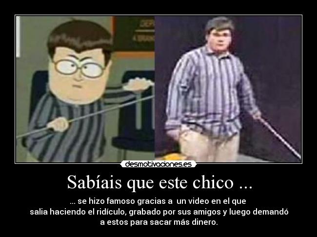 Sabíais que este chico ... - ... se hizo famoso gracias a un video en el que
salia haciendo el ridículo, grabado por sus amigos y luego demandó
a estos para sacar más dinero.