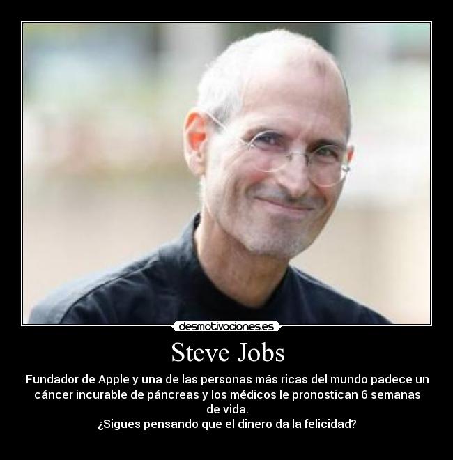 Steve Jobs - Fundador de Apple y una de las personas más ricas del mundo padece un
cáncer incurable de páncreas y los médicos le pronostican 6 semanas
de vida.
¿Sigues pensando que el dinero da la felicidad?
