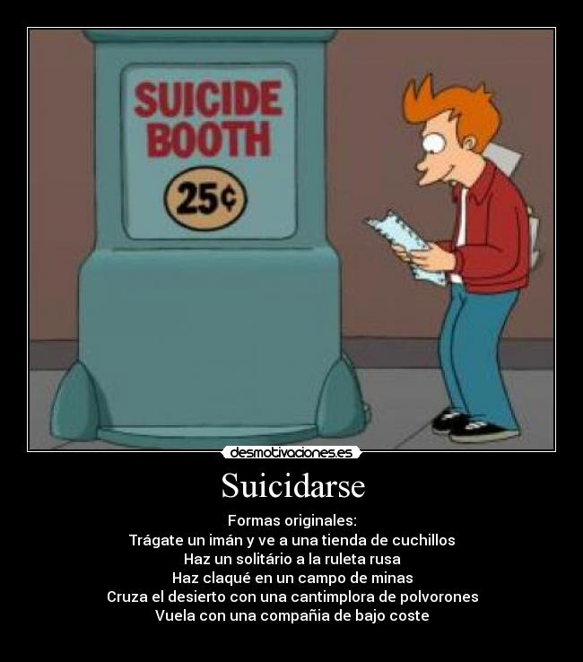 Suicidarse - Formas originales:
Trágate un imán y ve a una tienda de cuchillos
Haz un solitário a la ruleta rusa
Haz claqué en un campo de minas
Cruza el desierto con una cantimplora de polvorones
Vuela con una compañia de bajo coste
