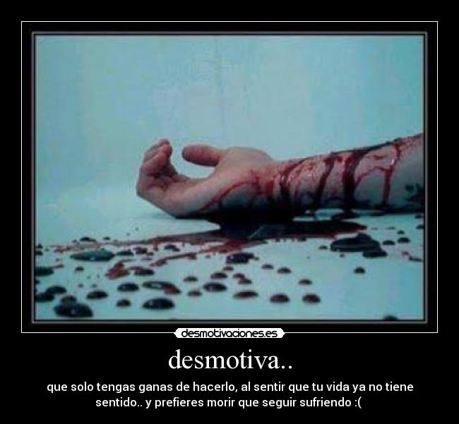 desmotiva.. - que solo tengas ganas de hacerlo, al sentir que tu vida ya no tiene
sentido.. y prefieres morir que seguir sufriendo :( 