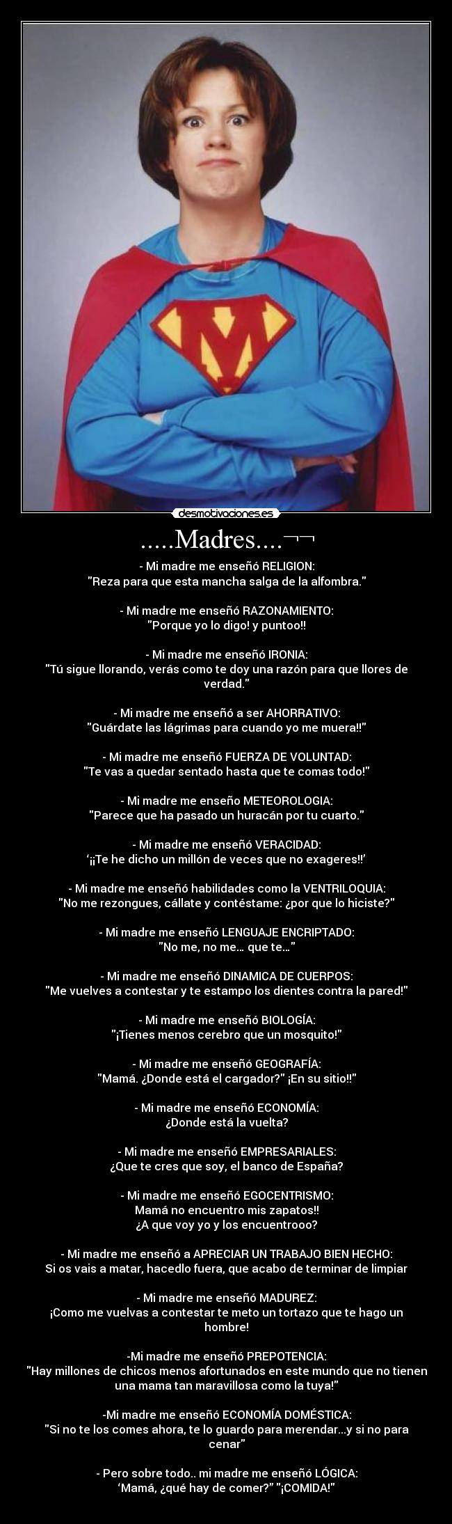 .....Madres....¬¬ - - Mi madre me enseñó RELIGION:
Reza para que esta mancha salga de la alfombra.
- Mi madre me enseñó RAZONAMIENTO:
Porque yo lo digo! y puntoo!!
- Mi madre me enseñó IRONIA:
Tú sigue llorando, verás como te doy una razón para que llores de
verdad.
- Mi madre me enseñó a ser AHORRATIVO:
Guárdate las lágrimas para cuando yo me muera!!
- Mi madre me enseñó FUERZA DE VOLUNTAD:
Te vas a quedar sentado hasta que te comas todo!
- Mi madre me enseño METEOROLOGIA:
Parece que ha pasado un huracán por tu cuarto.
- Mi madre me enseñó VERACIDAD:
‘¡¡Te he dicho un millón de veces que no exageres!!’
- Mi madre me enseñó habilidades como la VENTRILOQUIA:
No me rezongues, cállate y contéstame: ¿por que lo hiciste?
- Mi madre me enseñó LENGUAJE ENCRIPTADO:
No me, no me… que te…
- Mi madre me enseñó DINAMICA DE CUERPOS:
Me vuelves a contestar y te estampo los dientes contra la pared!
- Mi madre me enseñó BIOLOGÍA:
¡Tienes menos cerebro que un mosquito!
- Mi madre me enseñó GEOGRAFÍA:
Mamá. ¿Donde está el cargador? ¡En su sitio!!
- Mi madre me enseñó ECONOMÍA:
¿Donde está la vuelta?
- Mi madre me enseñó EMPRESARIALES:
¿Que te cres que soy, el banco de España?
- Mi madre me enseñó EGOCENTRISMO:
Mamá no encuentro mis zapatos!!
¿A que voy yo y los encuentrooo?
- Mi madre me enseñó a APRECIAR UN TRABAJO BIEN HECHO:
Si os vais a matar, hacedlo fuera, que acabo de terminar de limpiar
- Mi madre me enseñó MADUREZ:
¡Como me vuelvas a contestar te meto un tortazo que te hago un
hombre!
-Mi madre me enseñó PREPOTENCIA:
Hay millones de chicos menos afortunados en este mundo que no tienen
una mama tan maravillosa como la tuya!
-Mi madre me enseñó ECONOMÍA DOMÉSTICA:
Si no te los comes ahora, te lo guardo para merendar...y si no para
cenar
- Pero sobre todo.. mi madre me enseñó LÓGICA:
‘Mamá, ¿qué hay de comer?” ¡COMIDA!