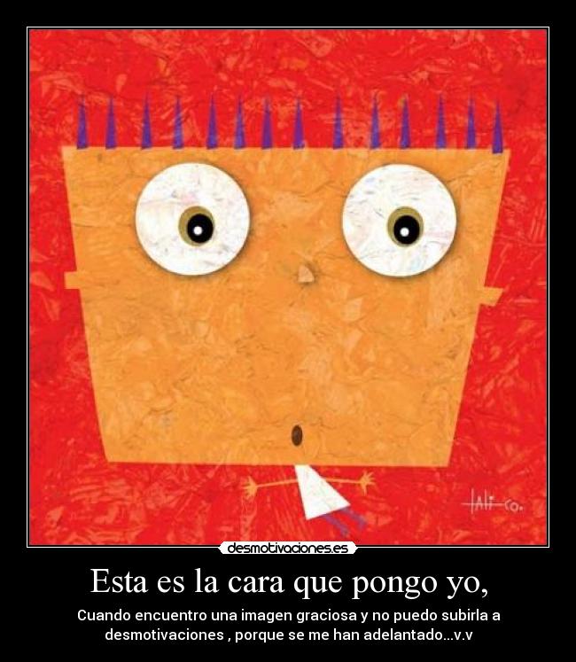 Esta es la cara que pongo yo, - Cuando encuentro una imagen graciosa y no puedo subirla a
desmotivaciones , porque se me han adelantado...v.v