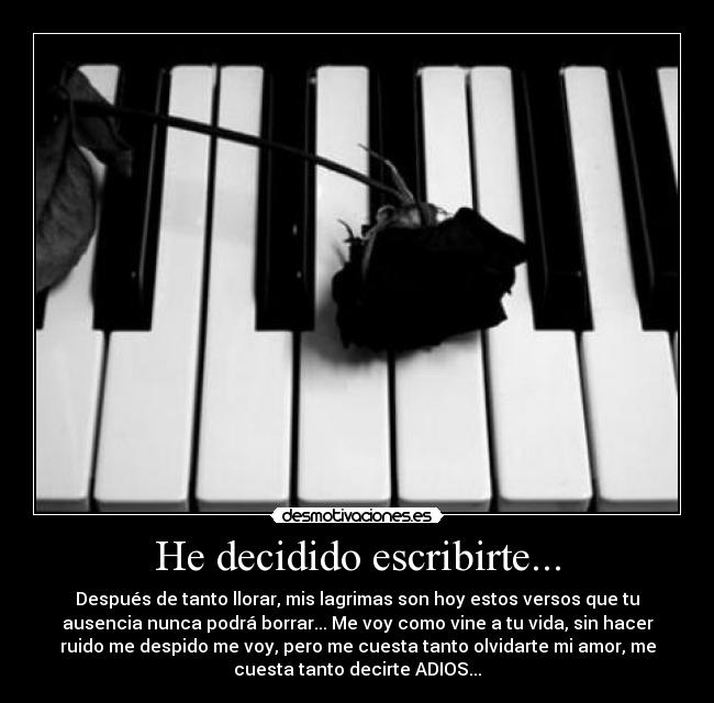 He decidido escribirte... - Después de tanto llorar, mis lagrimas son hoy estos versos que tu
ausencia nunca podrá borrar... Me voy como vine a tu vida, sin hacer
ruido me despido me voy, pero me cuesta tanto olvidarte mi amor, me
cuesta tanto decirte ADIOS...