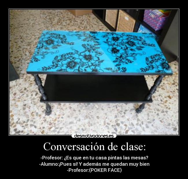 Conversación de clase: - -Profesor: ¿Es que en tu casa pintas las mesas?
-Alumno:¡Pues sí! Y además me quedan muy bien
-Profesor:(POKER FACE)
