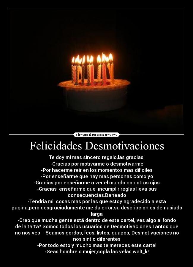 Felicidades Desmotivaciones - Te doy mi mas sincero regalo,las gracias:
-Gracias por motivarme o desmotivarme
-Por hacerme reir en los momentos mas dificiles
-Por enseñarme que hay mas personas como yo
-Gracias por enseñarme a ver el mundo con otros ojos
-Gracias  enseñarme que  incumplir reglas lleva sus
consecuencias.Baneado
-Tendria mil cosas mas por las que estoy agradecido a esta
pagina,pero desgraciadamente me da error:su descripcion es demasiado
larga
-Creo que mucha gente está dentro de este cartel, ves algo al fondo
de la tarta? Somos todos los usuarios de Desmotivaciones.Tantos que
no nos ves   -Seamos gordos, feos, listos, guapos, Desmotivaciones no
nos sintio diferentes
-Por todo esto y mucho mas te mereces este cartel
-Seas hombre o mujer,sopla las velas walt_k!
