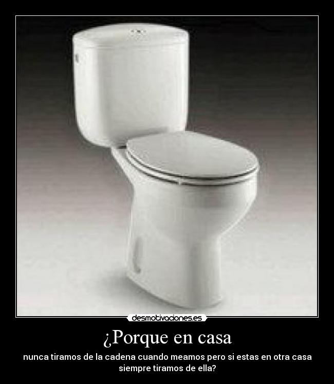 ¿Porque en casa - nunca tiramos de la cadena cuando meamos pero si estas en otra casa
siempre tiramos de ella?