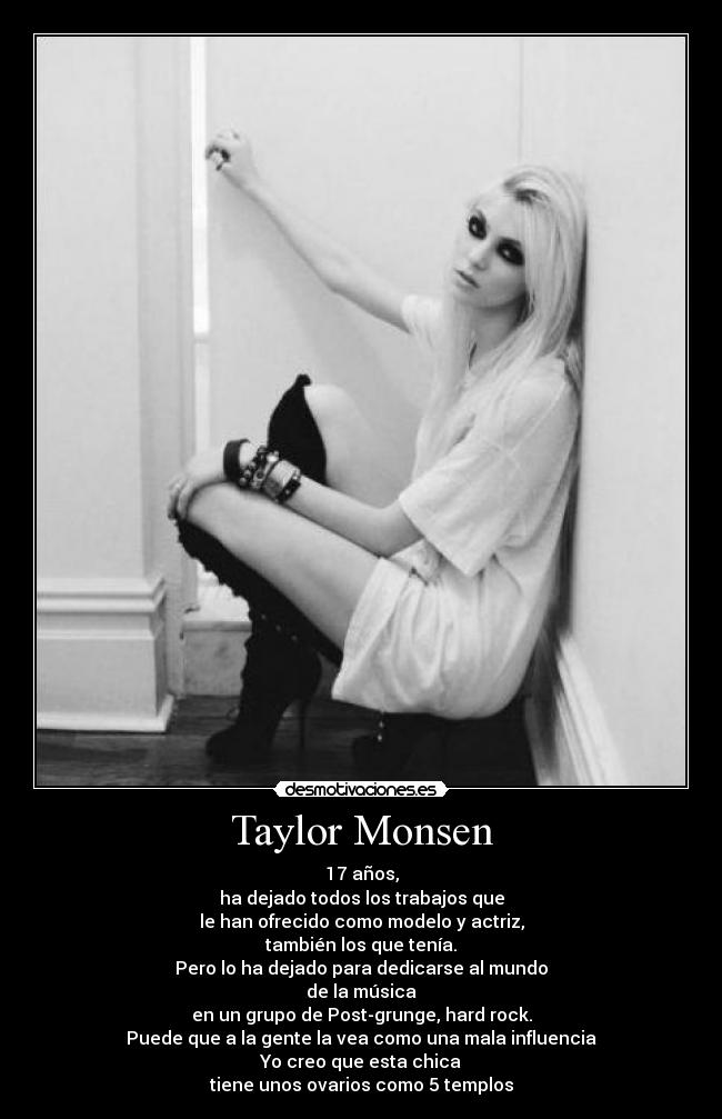 Taylor Monsen - 17 años,
ha dejado todos los trabajos que
le han ofrecido como modelo y actriz,
también los que tenía.
Pero lo ha dejado para dedicarse al mundo
de la música
en un grupo de Post-grunge, hard rock.
Puede que a la gente la vea como una mala influencia
Yo creo que esta chica
tiene unos ovarios como 5 templos
