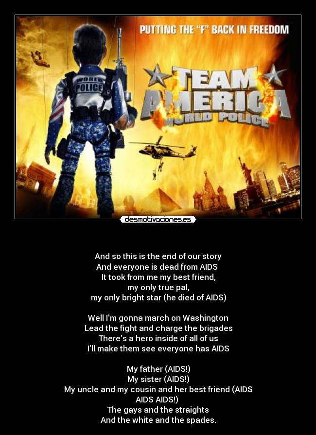 - And so this is the end of our story
And everyone is dead from AIDS
It took from me my best friend,
my only true pal,
my only bright star (he died of AIDS)
Well Im gonna march on Washington
Lead the fight and charge the brigades
Theres a hero inside of all of us
Ill make them see everyone has AIDS
My father (AIDS!)
My sister (AIDS!)
My uncle and my cousin and her best friend (AIDS
AIDS AIDS!)
The gays and the straights
And the white and the spades.