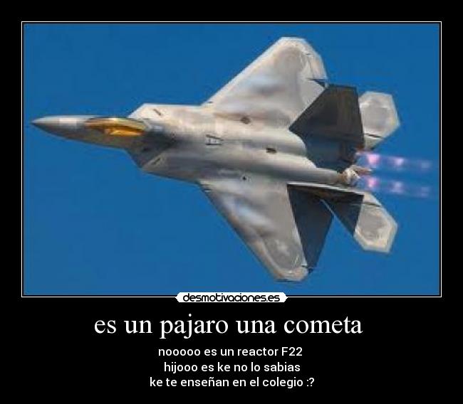 es un pajaro una cometa  - nooooo es un reactor F22 
hijooo es ke no lo sabias
ke te enseñan en el colegio :?