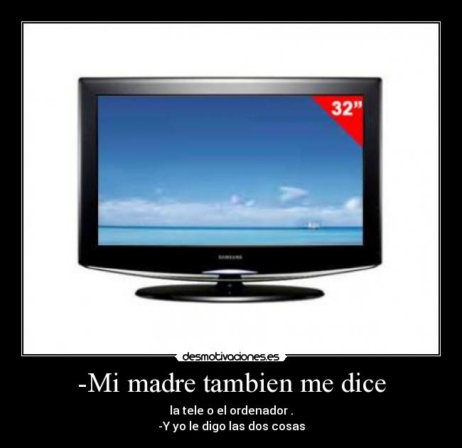 -Mi madre tambien me dice - la tele o el ordenador .
-Y yo le digo las dos cosas