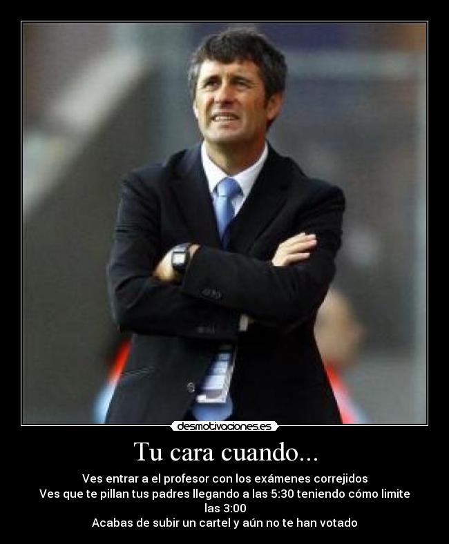 Tu cara cuando... - Ves entrar a el profesor con los exámenes correjidos
Ves que te pillan tus padres llegando a las 5:30 teniendo cómo limite las 3:00
Acabas de subir un cartel y aún no te han votado