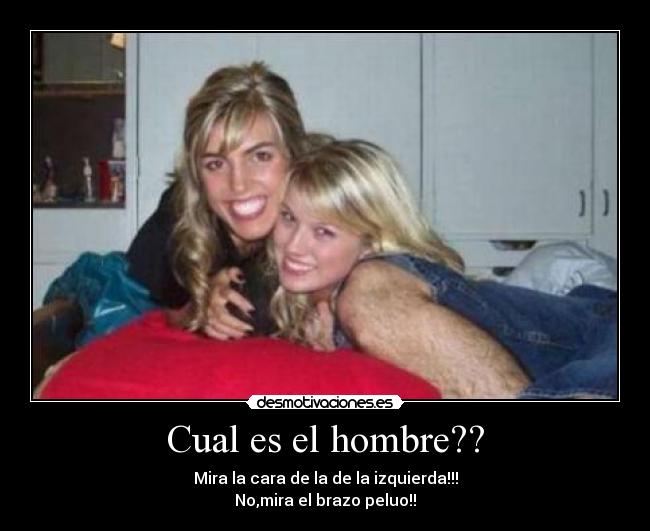Cual es el hombre?? - Mira la cara de la de la izquierda!!!
No,mira el brazo peluo!!